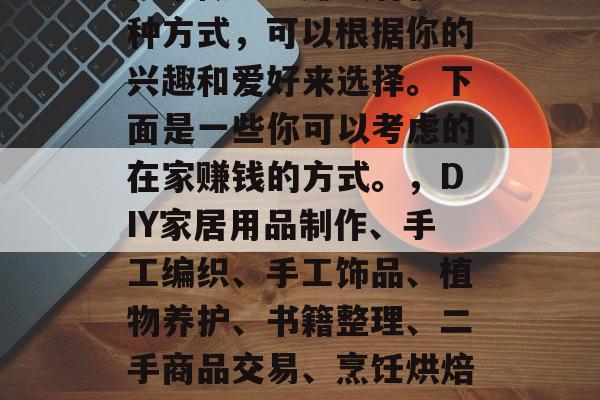 在家做手工赚钱有很多种方式,可以根据你的兴趣和爱好来选择。下面是一些你可以考虑的在家赚钱的方式。,DIY家居用品制作、手工编织、手工饰品、植物养护、书籍整理、二手商品交易、烹饪烘焙等 在家做手工赚钱有很多种方式,可以根据你的兴趣和爱好来选择。下面是一些你可以考虑的在家赚钱的方式。,DIY家居用品制作、手工编织、手工饰品、植物养护、书籍整理、二手商品交易、烹饪烘焙等