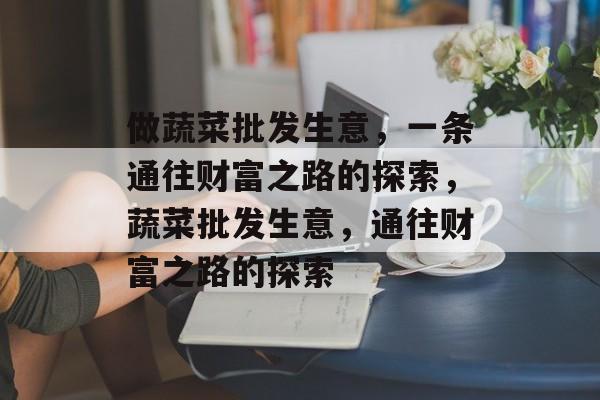 做蔬菜批发生意,一条通往财富之路的探索,蔬菜批发生意,通往财富之路的探索 做蔬菜批发生意,一条通往财富之路的探索,蔬菜批发生意,通往财富之路的探索
