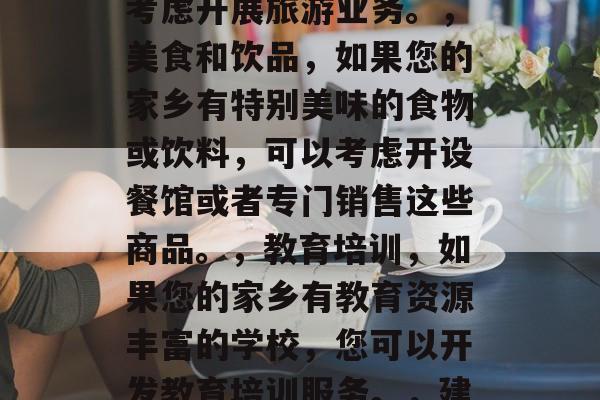 乡镇的什么生意最赚钱?,根据您的信息,以下是一些可能的乡镇生意建议,,农业产品销售,例如,您可以开设农产品专卖店、出售有机食品等。,旅游业,如果您拥有美丽的自然风光或文化景点,可以考虑开展旅游业务。,美食和饮品,如果您的家乡有特别美味的食物或饮料,可以考虑开设餐馆或者专门销售这些商品。,教育培训,如果您的家乡有教育资源丰富的学校,您可以开发教育培训服务。,建筑和工程,如果您家乡有丰富的建筑材料和技术资源,可以考虑投资建设建筑或工程项目。,以上只是一些基本的建议,具体的生意选择还需要根据您家乡的具体情况进行详细的市场调查。 乡镇的什么生意最赚钱?,根据您的信息,以下是一些可能的乡镇生意建议,,农业产品销售,例如,您可以开设农产品专卖店、出售有机食品等。,旅游业,如果您拥有美丽的自然风光或文化景点,可以考虑开展旅游业务。,美食和饮品,如果您的家乡有特别美味的食物或饮料,可以考虑开设餐馆或者专门销售这些商品。,教育培训,如果您的家乡有教育资源丰富的学校,您可以开发教育培训服务。,建筑和工程,如果您家乡有丰富的建筑材料和技术资源,可以考虑投资建设建筑或工程项目。,以上只是一些基本的建议,具体的生意选择还需要根据您家乡的具体情况进行详细的市场调查。