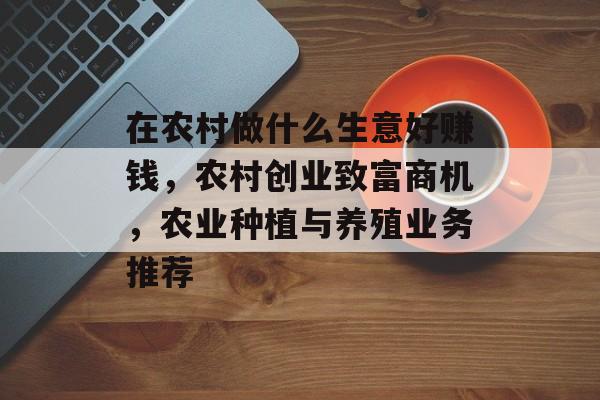 在农村做什么生意好赚钱，农村创业致富商机，农业种植与养殖业务推荐