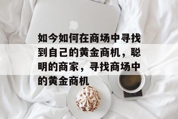如今如何在商场中寻找到自己的黄金商机,聪明的商家,寻找商场中的黄金商机 如今如何在商场中寻找到自己的黄金商机,聪明的商家,寻找商场中的黄金商机