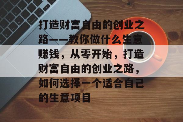 打造财富自由的创业之路——教你做什么生意赚钱,从零开始,打造财富自由的创业之路,如何选择一个适合自己的生意项目 打造财富自由的创业之路——教你做什么生意赚钱,从零开始,打造财富自由的创业之路,如何选择一个适合自己的生意项目