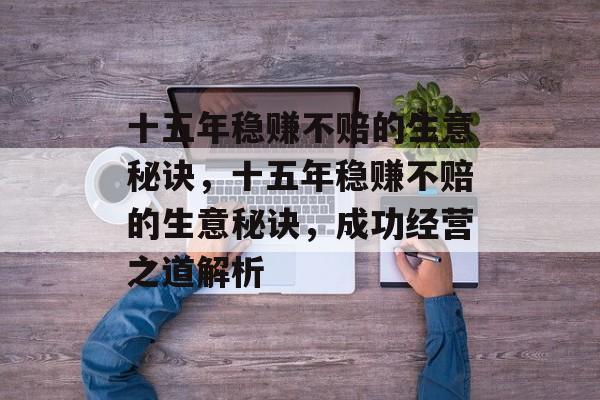 十五年稳赚不赔的生意秘诀,十五年稳赚不赔的生意秘诀,成功经营之道解析 十五年稳赚不赔的生意秘诀,十五年稳赚不赔的生意秘诀,成功经营之道解析