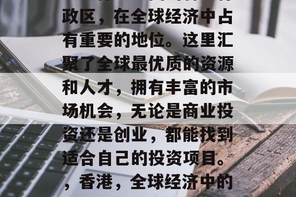 香港作为中国的特别行政区,在全球经济中占有重要的地位。这里汇聚了全球最优质的资源和人才,拥有丰富的市场机会,无论是商业投资还是创业,都能找到适合自己的投资项目。,香港,全球经济中的重要角色与商机 香港作为中国的特别行政区,在全球经济中占有重要的地位。这里汇聚了全球最优质的资源和人才,拥有丰富的市场机会,无论是商业投资还是创业,都能找到适合自己的投资项目。,香港,全球经济中的重要角色与商机