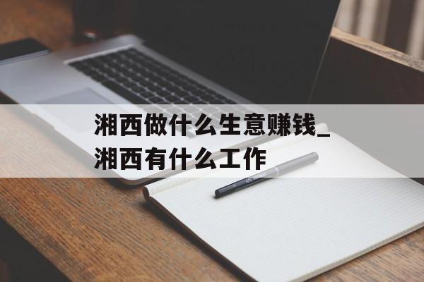 湘西做什么生意赚钱_湘西有什么工作 湘西做什么生意赚钱_湘西有什么工作