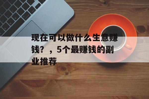 现在可以做什么生意赚钱?,5个最赚钱的副业推荐 现在可以做什么生意赚钱?,5个最赚钱的副业推荐