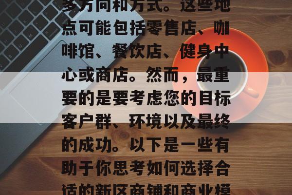 新小区的商业项目选择在你的新小区开设店铺并开展业务，可以有很多方向和方式。这些地点可能包括零售店、咖啡馆、餐饮店、健身中心或商店。然而，最重要的是要考虑您的目标客户群、环境以及最终的成功。以下是一些有助于你思考如何选择合适的新区商铺和商业模式的建议。，规划新小区商业项目，选择合适的地点与模式