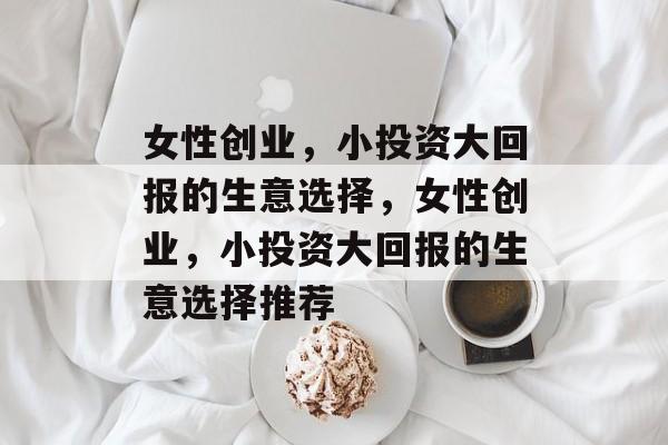 女性创业，小投资大回报的生意选择，女性创业，小投资大回报的生意选择推荐