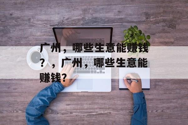 广州,哪些生意能赚钱?,广州,哪些生意能赚钱? 广州,哪些生意能赚钱?,广州,哪些生意能赚钱?