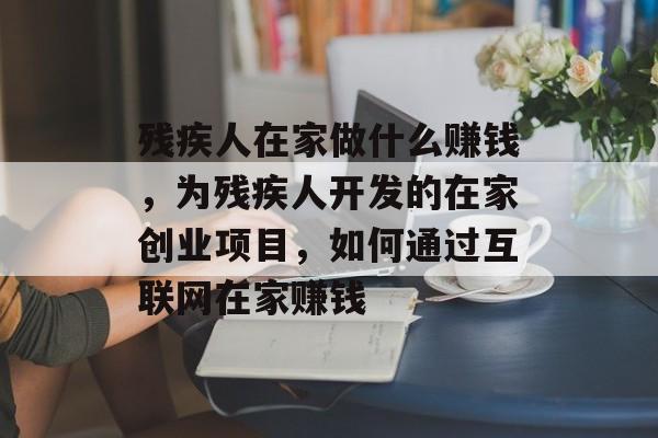 残疾人在家做什么赚钱，为残疾人开发的在家创业项目，如何通过互联网在家赚钱