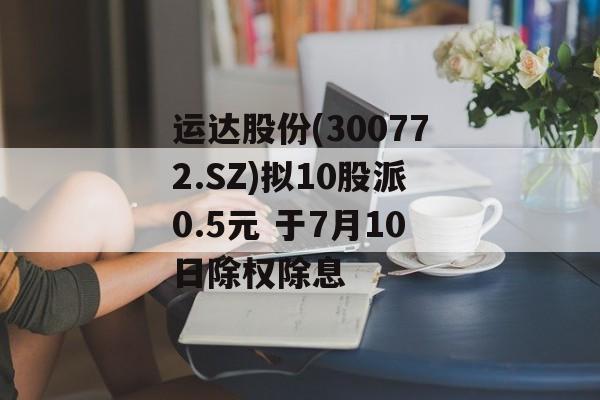 运达股份(300772.SZ)拟10股派0.5元 于7月10日除权除息 运达股份(300772.SZ)拟10股派0.5元 于7月10日除权除息