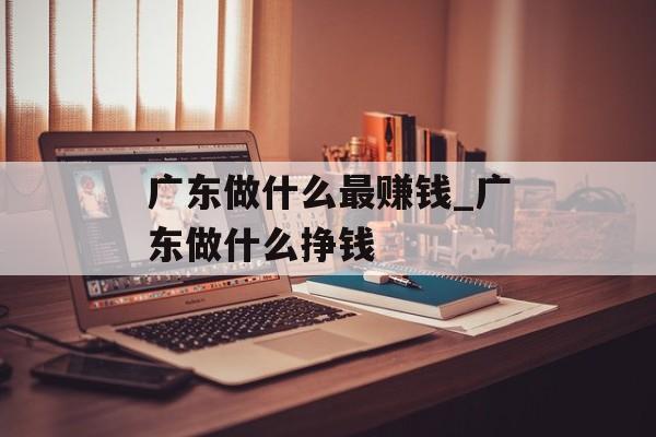 广东做什么最赚钱_广东做什么挣钱 广东做什么最赚钱_广东做什么挣钱
