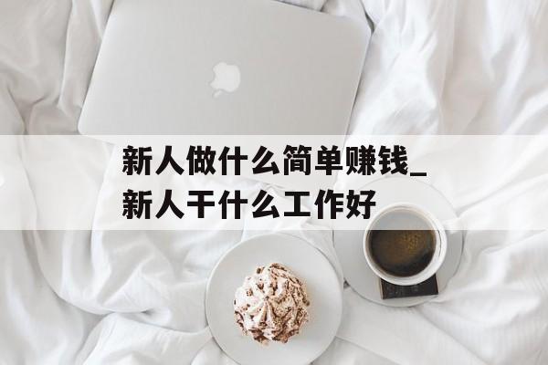 新人做什么简单赚钱_新人干什么工作好 新人做什么简单赚钱_新人干什么工作好
