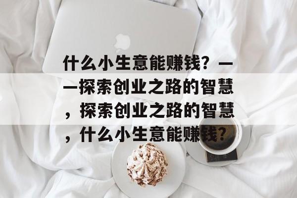 什么小生意能赚钱?——探索创业之路的智慧,探索创业之路的智慧,什么小生意能赚钱? 什么小生意能赚钱?——探索创业之路的智慧,探索创业之路的智慧,什么小生意能赚钱?