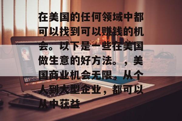 在美国的任何领域中都可以找到可以赚钱的机会。以下是一些在美国做生意的好方法。,美国商业机会无限,从个人到大型企业,都可以从中获益 在美国的任何领域中都可以找到可以赚钱的机会。以下是一些在美国做生意的好方法。,美国商业机会无限,从个人到大型企业,都可以从中获益