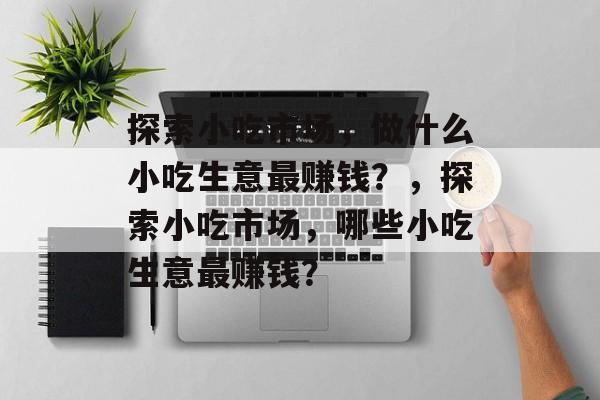 探索小吃市场，做什么小吃生意最赚钱？，探索小吃市场，哪些小吃生意最赚钱？