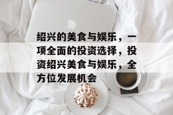 绍兴的美食与娱乐，一项全面的投资选择，投资绍兴美食与娱乐，全方位发展机会