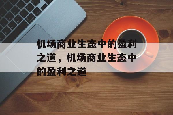 机场商业生态中的盈利之道,机场商业生态中的盈利之道 机场商业生态中的盈利之道,机场商业生态中的盈利之道