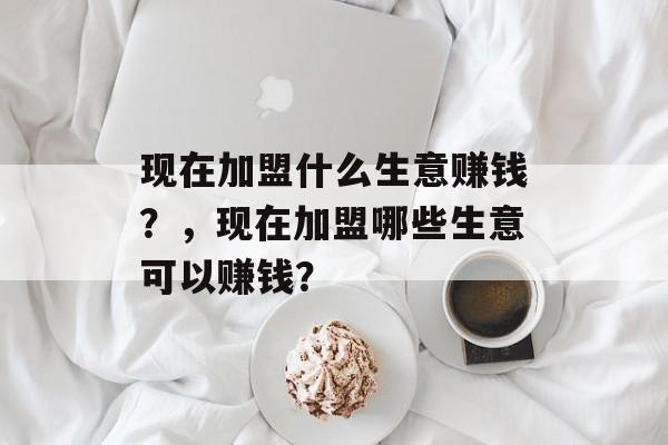 现在加盟什么生意赚钱?,现在加盟哪些生意可以赚钱? 现在加盟什么生意赚钱?,现在加盟哪些生意可以赚钱?