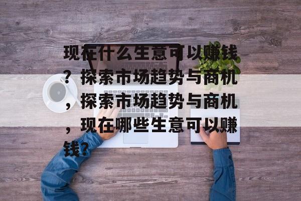 现在什么生意可以赚钱?探索市场趋势与商机,探索市场趋势与商机,现在哪些生意可以赚钱? 现在什么生意可以赚钱?探索市场趋势与商机,探索市场趋势与商机,现在哪些生意可以赚钱?