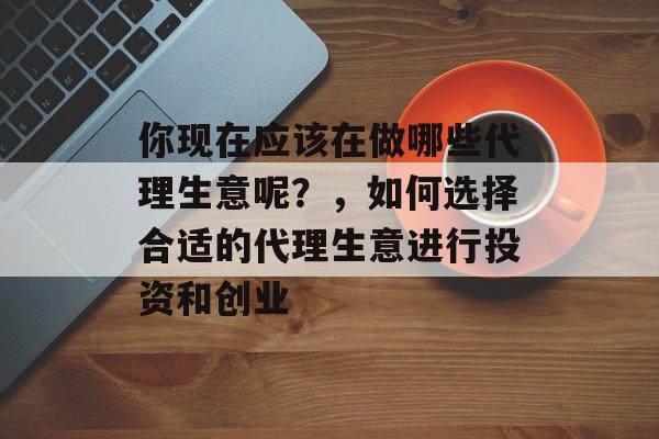 你现在应该在做哪些代理生意呢？，如何选择合适的代理生意进行投资和创业