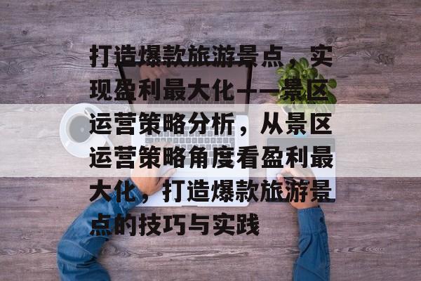 打造爆款旅游景点，实现盈利最大化——景区运营策略分析，从景区运营策略角度看盈利最大化，打造爆款旅游景点的技巧与实践