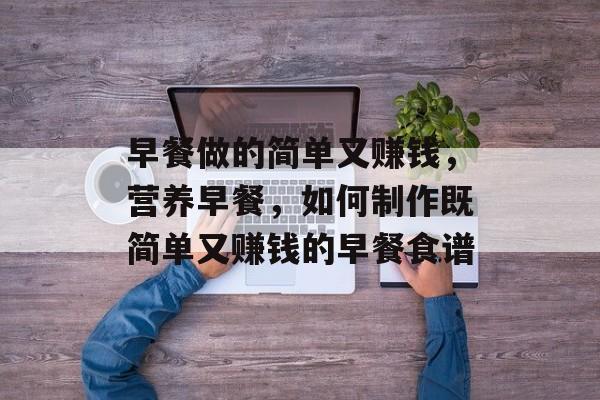 早餐做的简单又赚钱,营养早餐,如何制作既简单又赚钱的早餐食谱 早餐做的简单又赚钱,营养早餐,如何制作既简单又赚钱的早餐食谱