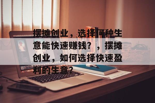 摆摊创业，选择何种生意能快速赚钱？，摆摊创业，如何选择快速盈利的生意？