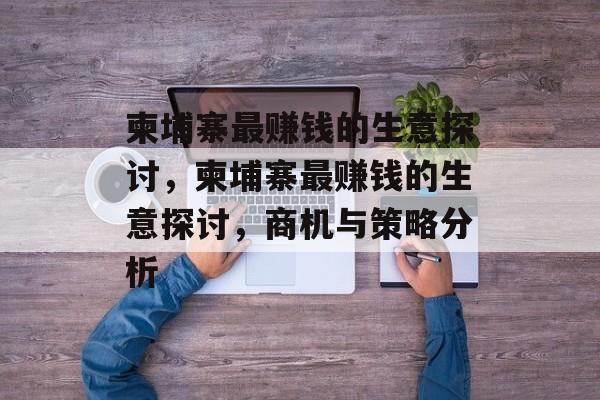 柬埔寨最赚钱的生意探讨,柬埔寨最赚钱的生意探讨,商机与策略分析 柬埔寨最赚钱的生意探讨,柬埔寨最赚钱的生意探讨,商机与策略分析