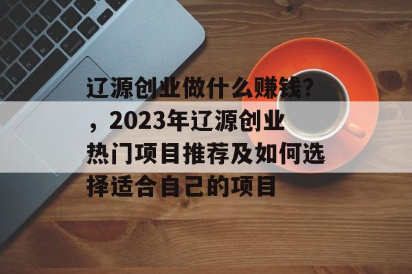 辽源创业做什么赚钱?,2023年辽源创业热门项目推荐及如何选择适合自己的项目 辽源创业做什么赚钱?,2023年辽源创业热门项目推荐及如何选择适合自己的项目