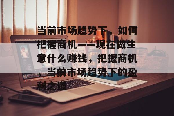 当前市场趋势下,如何把握商机——现在做生意什么赚钱,把握商机,当前市场趋势下的盈利之道 当前市场趋势下,如何把握商机——现在做生意什么赚钱,把握商机,当前市场趋势下的盈利之道