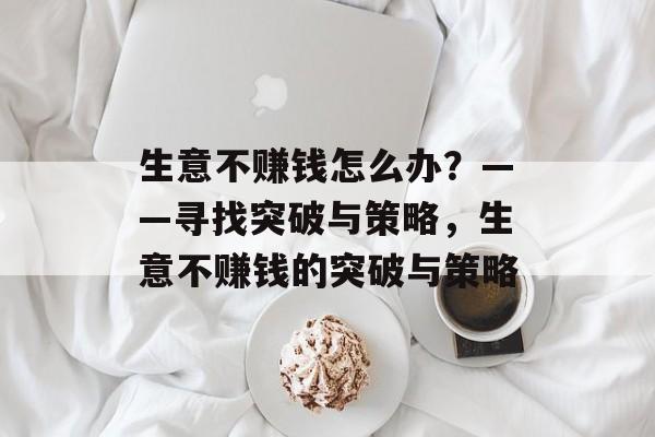 生意不赚钱怎么办?——寻找突破与策略,生意不赚钱的突破与策略 生意不赚钱怎么办?——寻找突破与策略,生意不赚钱的突破与策略