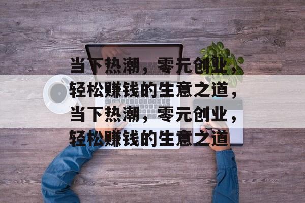 当下热潮,零元创业,轻松赚钱的生意之道,当下热潮,零元创业,轻松赚钱的生意之道 当下热潮,零元创业,轻松赚钱的生意之道,当下热潮,零元创业,轻松赚钱的生意之道