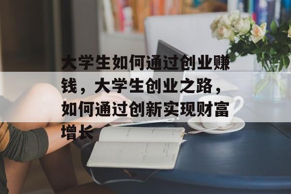大学生如何通过创业赚钱，大学生创业之路，如何通过创新实现财富增长