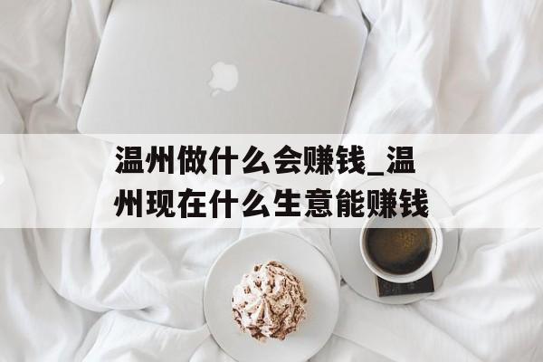 温州做什么会赚钱_温州现在什么生意能赚钱 温州做什么会赚钱_温州现在什么生意能赚钱