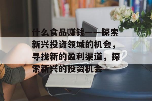 什么食品赚钱——探索新兴投资领域的机会，寻找新的盈利渠道，探索新兴的投资机会