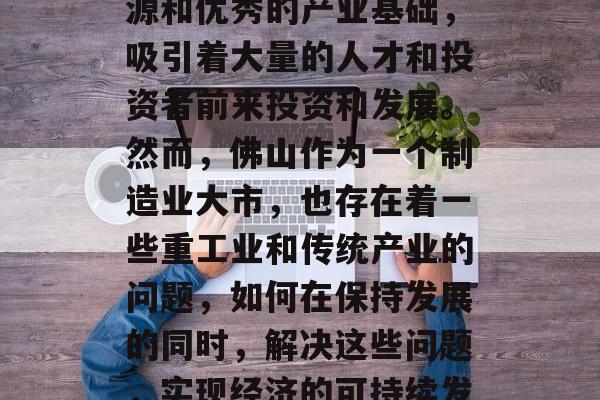 佛山如何赚钱?这是一篇需要认真思考的文章。佛山是中国的一座重要城市,拥有丰富的资源和优秀的产业基础,吸引着大量的人才和投资者前来投资和发展。然而,佛山作为一个制造业大市,也存在着一些重工业和传统产业的问题,如何在保持发展的同时,解决这些问题,实现经济的可持续发展,是一个值得深思的问题。,佛山如何兼顾经济发展与环境保护,重工业转型升级的探讨 佛山如何赚钱?这是一篇需要认真思考的文章。佛山是中国的一座重要城市,拥有丰富的资源和优秀的产业基础,吸引着大量的人才和投资者前来投资和发展。然而,佛山作为一个制造业大市,也存在着一些重工业和传统产业的问题,如何在保持发展的同时,解决这些问题,实现经济的可持续发展,是一个值得深思的问题。,佛山如何兼顾经济发展与环境保护,重工业转型升级的探讨