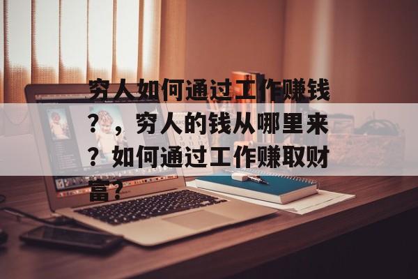 穷人如何通过工作赚钱?,穷人的钱从哪里来?如何通过工作赚取财富? 穷人如何通过工作赚钱?,穷人的钱从哪里来?如何通过工作赚取财富?