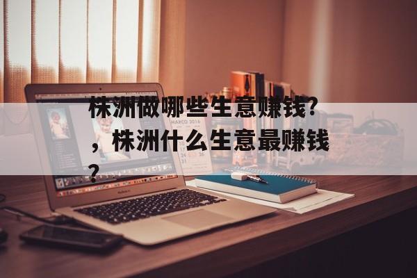 株洲做哪些生意赚钱?，株洲什么生意最赚钱？