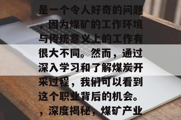 在煤矿做什么赚钱?这是一个令人好奇的问题,因为煤矿的工作环境与传统意义上的工作有很大不同。然而,通过深入学习和了解煤炭开采过程,我们可以看到这个职业背后的机会。,深度揭秘,煤矿产业的赚钱机会 在煤矿做什么赚钱?这是一个令人好奇的问题,因为煤矿的工作环境与传统意义上的工作有很大不同。然而,通过深入学习和了解煤炭开采过程,我们可以看到这个职业背后的机会。,深度揭秘,煤矿产业的赚钱机会