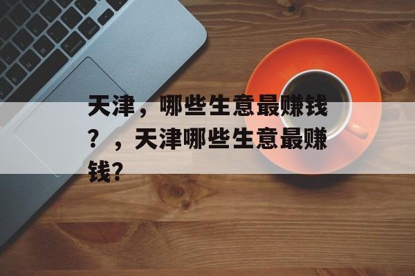 天津,哪些生意最赚钱?,天津哪些生意最赚钱? 天津,哪些生意最赚钱?,天津哪些生意最赚钱?