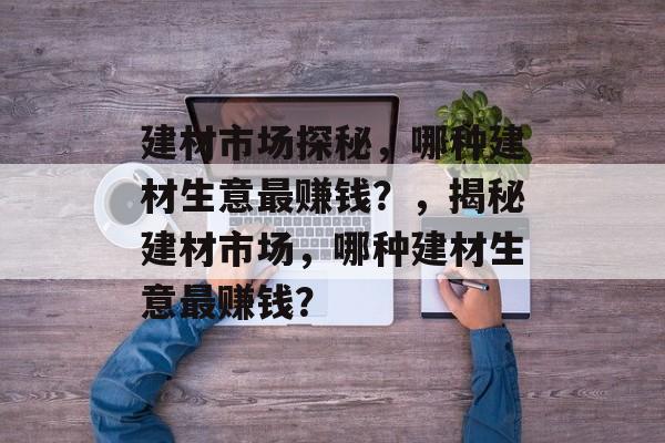 建材市场探秘,哪种建材生意最赚钱?,揭秘建材市场,哪种建材生意最赚钱? 建材市场探秘,哪种建材生意最赚钱?,揭秘建材市场,哪种建材生意最赚钱?