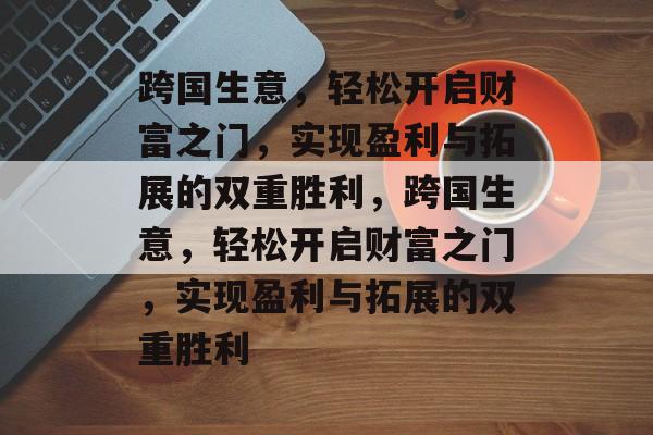 跨国生意，轻松开启财富之门，实现盈利与拓展的双重胜利，跨国生意，轻松开启财富之门，实现盈利与拓展的双重胜利