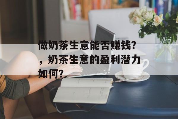做奶茶生意能否赚钱?,奶茶生意的盈利潜力如何? 做奶茶生意能否赚钱?,奶茶生意的盈利潜力如何?