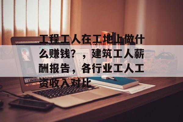 工程工人在工地上做什么赚钱?,建筑工人薪酬报告,各行业工人工资收入对比 工程工人在工地上做什么赚钱?,建筑工人薪酬报告,各行业工人工资收入对比