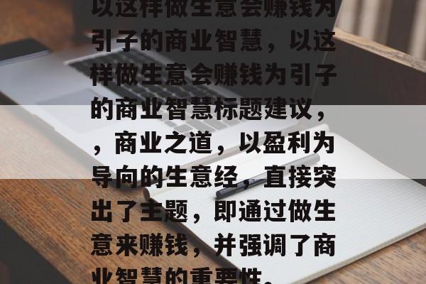 以这样做生意会赚钱为引子的商业智慧，以这样做生意会赚钱为引子的商业智慧标题建议，，商业之道，以盈利为导向的生意经，直接突出了主题，即通过做生意来赚钱，并强调了商业智慧的重要性。