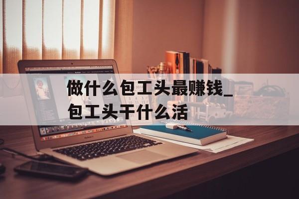 做什么包工头最赚钱_包工头干什么活 做什么包工头最赚钱_包工头干什么活