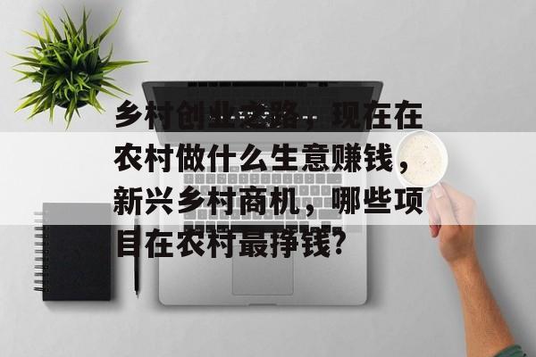 乡村创业之路,现在在农村做什么生意赚钱,新兴乡村商机,哪些项目在农村最挣钱? 乡村创业之路,现在在农村做什么生意赚钱,新兴乡村商机,哪些项目在农村最挣钱?