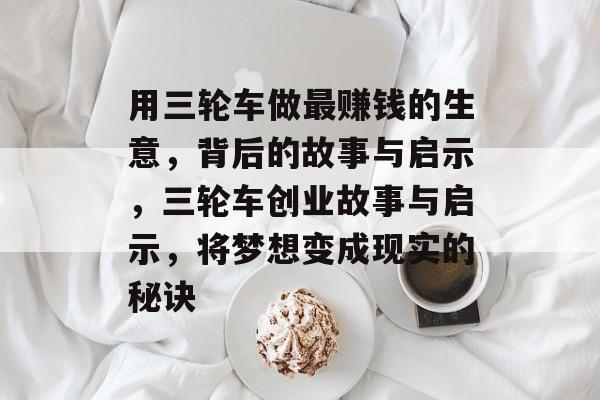 用三轮车做最赚钱的生意,背后的故事与启示,三轮车创业故事与启示,将梦想变成现实的秘诀 用三轮车做最赚钱的生意,背后的故事与启示,三轮车创业故事与启示,将梦想变成现实的秘诀