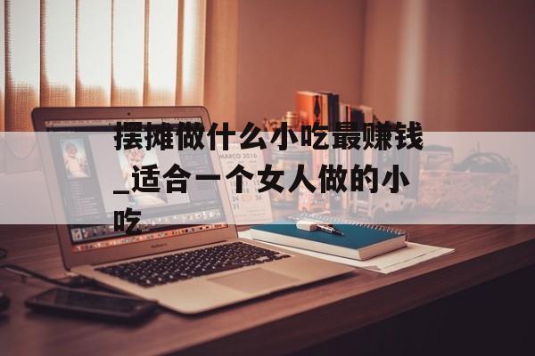 摆摊做什么小吃最赚钱_适合一个女人做的小吃 摆摊做什么小吃最赚钱_适合一个女人做的小吃